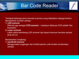 Bar Code Reader
Terdapat beberapa jenis barcode scanners yang dibedakan sebagai berikut:
Berdasarkan sumber cahaya:
1. LED scanner
Dikenal juga sebagai CCD scanner – meskipun faktanya CCD adalah foto
konduktor.
2. Laser scanner
Lebih mahal ketimbang LED scanner tapi dapat menscan barcode sampai
jarak 25 cm.
Berdasarkan cangkang:
1. handheld scanner
Menggunakan pegangan dan tombol pemicu untk kontak sumberdaya
cahaya.

 