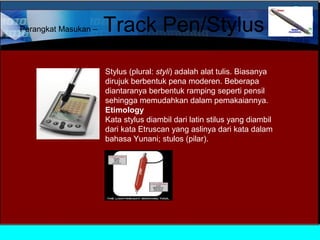 Perangkat Masukan –

Track Pen/Stylus
Stylus (plural: styli) adalah alat tulis. Biasanya
dirujuk berbentuk pena moderen. Beberapa
diantaranya berbentuk ramping seperti pensil
sehingga memudahkan dalam pemakaiannya.
Etimology
Kata stylus diambil dari latin stilus yang diambil
dari kata Etruscan yang aslinya dari kata dalam
bahasa Yunani; stulos (pilar).

 