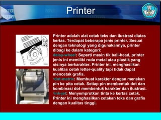 Printer
Printer adalah alat cetak teks dan ilustrasi diatas
kertas. Terdapat beberapa jenis printer. Sesuai
dengan teknologi yang digunakannya, printer
dibagi ke dalam kategori:
daisy-wheel: Seperti mesin tik ball-head, printer
jenis ini memiliki roda metal atau plastik yang
sisinya berkarakter. Printer ini, menghasilkan
kualitas cetak letter-quality tapi tidak dapat
mencetak grafis.
•dot-matrix: Membuat karakter dengan menekan
pin ke pita cetak. Setiap pin membentuk dot dan
kombinasi dot membentuk karakter dan ilustrasi.
•ink-jet: Menyemprotkan tinta ke kertas cetak.
Printer ini menghasilkan cetakan teks dan grafis
dengan kualitas tinggi.

 