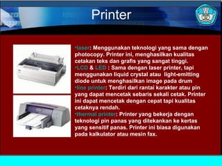 Printer
•laser: Menggunakan teknologi yang sama dengan
photocopy. Printer ini, menghasilkan kualitas
cetakan teks dan grafis yang sangat tinggi.
•LCD & LED : Sama dengan laser printer, tapi
menggunakan liquid crystal atau light-emitting
diode untuk menghasilkan image pada drum
•line printer: Terdiri dari rantai karakter atau pin
yang dapat mencetak sebaris sekali cetak. Printer
ini dapat mencetak dengan cepat tapi kualitas
cetaknya rendah.
•thermal printer: Printer yang bekerja dengan
teknologi pin panas yang ditekankan ke kertas
yang sensitif panas. Printer ini biasa digunakan
pada kalkulator atau mesin fax.

 