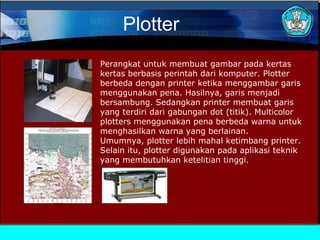 Plotter
Perangkat untuk membuat gambar pada kertas
kertas berbasis perintah dari komputer. Plotter
berbeda dengan printer ketika menggambar garis
menggunakan pena. Hasilnya, garis menjadi
bersambung. Sedangkan printer membuat garis
yang terdiri dari gabungan dot (titik). Multicolor
plotters menggunakan pena berbeda warna untuk
menghasilkan warna yang berlainan.
Umumnya, plotter lebih mahal ketimbang printer.
Selain itu, plotter digunakan pada aplikasi teknik
yang membutuhkan ketelitian tinggi.

 