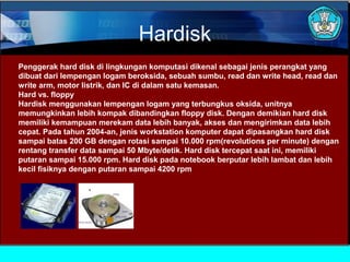 Hardisk
Penggerak hard disk di lingkungan komputasi dikenal sebagai jenis perangkat yang
dibuat dari lempengan logam beroksida, sebuah sumbu, read dan write head, read dan
write arm, motor listrik, dan IC di dalam satu kemasan.
Hard vs. floppy
Hardisk menggunakan lempengan logam yang terbungkus oksida, unitnya
memungkinkan lebih kompak dibandingkan floppy disk. Dengan demikian hard disk
memiliki kemampuan merekam data lebih banyak, akses dan mengirimkan data lebih
cepat. Pada tahun 2004-an, jenis workstation komputer dapat dipasangkan hard disk
sampai batas 200 GB dengan rotasi sampai 10.000 rpm(revolutions per minute) dengan
rentang transfer data sampai 50 Mbyte/detik. Hard disk tercepat saat ini, memiliki
putaran sampai 15.000 rpm. Hard disk pada notebook berputar lebih lambat dan lebih
kecil fisiknya dengan putaran sampai 4200 rpm

 