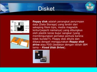 Disket
floppy disk adalah perangkat penyimpan
data (Data Storage) yang terdiri dari
sekeping filem tipis, media magnetik
lentur(seperti namanya) yang dibungkus
oleh plastik keras bujur sangkar (yang
membingungkan pemakai pemula karena
tidak bundar?). Floppy disk ditulis dan
dibaca dengan menggunakan floppy disk
drive atau FDD (bedakan dengan istilah IBM
lama – Fixed Disk Drive).

 