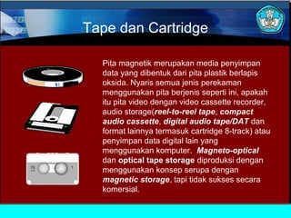 Tape dan Cartridge
Pita magnetik merupakan media penyimpan
data yang dibentuk dari pita plastik berlapis
oksida. Nyaris semua jenis perekaman
menggunakan pita berjenis seperti ini, apakah
itu pita video dengan video cassette recorder,
audio storage(reel-to-reel tape, compact
audio cassette, digital audio tape/DAT dan
format lainnya termasuk cartridge 8-track) atau
penyimpan data digital lain yang
menggunakan komputer. Magneto-optical
dan optical tape storage diproduksi dengan
menggunakan konsep serupa dengan
magnetic storage, tapi tidak sukses secara
komersial.

 