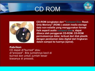 CD ROM
CD-ROM (singkatan dari "Compact Disc ReadOnly Memory" (ROM) ) adalah media storage
data non-volatile yang menggunakan format
fisik seperti audio compact discs, dapat
dibaca oleh penggerak CD-ROM. CD-ROM
permukaannya datar, terbuat dari disk plastik
dengan perekaman data digital dari lingkaran
dalam sampai ke luarnya (spiral).
Pabrikan
CD dapat di”burned” atau
di”pressed”. Bila jumlahnya kecil di
burned dan untuk jumlah besar
biasanya di pressed.

 