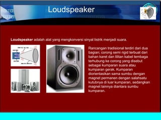 Loudspeaker

Loudspeaker adalah alat yang mengkonversi sinyal listrik menjadi suara.
Rancangan tradisional terdiri dari dua
bagian; corong semi rigid terbuat dari
bahan karet dan lilitan kabel tembaga
terhubung ke corong yang disebut
sebagai kumparan suara atau
kumparan gerak. Kumparan
diorientasikan sama sumbu dengan
magnet permanen dengan salahsatu
kutubnya di luar kumparan, sedangkan
magnet lainnya diantara sumbu
kumparan.

 