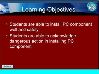 Learning Objectives
• Students are able to install PC component
well and safely.
• Students are able to acknowledge
dangerous action in installing PC
component

DEPAN

 