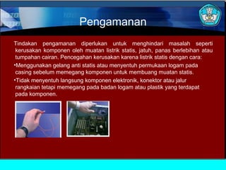 Pengamanan
Tindakan pengamanan diperlukan untuk menghindari masalah seperti
kerusakan komponen oleh muatan listrik statis, jatuh, panas berlebihan atau
tumpahan cairan. Pencegahan kerusakan karena listrik statis dengan cara:
•Menggunakan gelang anti statis atau menyentuh permukaan logam pada
casing sebelum memegang komponen untuk membuang muatan statis.
•Tidak menyentuh langsung komponen elektronik, konektor atau jalur
rangkaian tetapi memegang pada badan logam atau plastik yang terdapat
pada komponen.

 