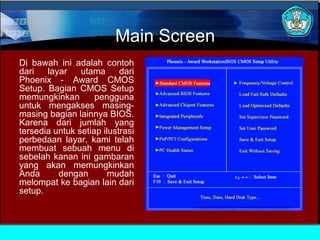 Main Screen
Di bawah ini adalah contoh
dari
layar
utama
dari
Phoenix - Award CMOS
Setup. Bagian CMOS Setup
memungkinkan
pengguna
untuk mengakses masingmasing bagian lainnya BIOS.
Karena dari jumlah yang
tersedia untuk setiap ilustrasi
perbedaan layar, kami telah
membuat sebuah menu di
sebelah kanan ini gambaran
yang akan memungkinkan
Anda
dengan
mudah
melompat ke bagian lain dari
setup.

 