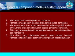 Aktivasi komponen melalui sistem operasi

1.
2.
3.
4.
5.

klik kanan pada my computer --> properties
komponen yang belum terinstall akan terlihat tanda peringatan
klik kanan pada icon komponen tersebut selanjutnya klik update
driver. Maka akan tampil keluaran seperti gambar di bawah ini.
Pilih yang advanced untuk menentukan secara manual letak driver
dari komponen.
Jika driver yang diapasang sesuai, maka proses instalasi
komponen telah selesai, selanjutnya komponen dapat digunakan.

 