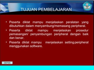 TUJUAN PEMBELAJARAN
• Peserta diklat mampu menjelaskan peralatan yang
dibutuhkan dalam menyambung/memasang peripheral.
• Peserta
diklat
mampu
menjelaskan
prosedur
pemasangan/ penyambungan peripheral dengan baik
dan benar.
• Peserta diklat mampu menjelaskan setting peripheral
menggunakan software.

DEPAN

 
