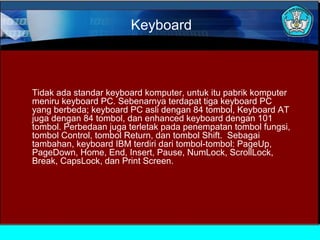 Keyboard

Tidak ada standar keyboard komputer, untuk itu pabrik komputer
meniru keyboard PC. Sebenarnya terdapat tiga keyboard PC
yang berbeda; keyboard PC asli dengan 84 tombol, Keyboard AT
juga dengan 84 tombol, dan enhanced keyboard dengan 101
tombol. Perbedaan juga terletak pada penempatan tombol fungsi,
tombol Control, tombol Return, dan tombol Shift. Sebagai
tambahan, keyboard IBM terdiri dari tombol-tombol: PageUp,
PageDown, Home, End, Insert, Pause, NumLock, ScrollLock,
Break, CapsLock, dan Print Screen.

 