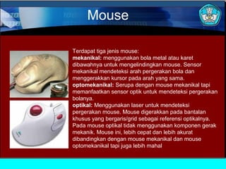 Mouse
Terdapat tiga jenis mouse:
mekanikal: menggunakan bola metal atau karet
dibawahnya untuk mengelindingkan mouse. Sensor
mekanikal mendeteksi arah pergerakan bola dan
menggerakkan kursor pada arah yang sama.
optomekanikal: Serupa dengan mouse mekanikal tapi
memanfaatkan sensor optik untuk mendeteksi pergerakan
bolanya.
optikal: Menggunakan laser untuk mendeteksi
pergerakan mouse. Mouse digerakkan pada bantalan
khusus yang bergaris/grid sebagai referensi optikalnya.
Pada mouse optikal tidak menggunakan komponen gerak
mekanik. Mouse ini, lebih cepat dan lebih akurat
dibandingkan dengan mouse mekanikal dan mouse
optomekanikal tapi juga lebih mahal

 