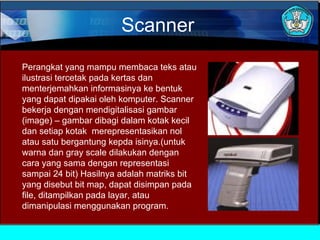 Scanner
Perangkat yang mampu membaca teks atau
ilustrasi tercetak pada kertas dan
menterjemahkan informasinya ke bentuk
yang dapat dipakai oleh komputer. Scanner
bekerja dengan mendigitalisasi gambar
(image) – gambar dibagi dalam kotak kecil
dan setiap kotak merepresentasikan nol
atau satu bergantung kepda isinya.(untuk
warna dan gray scale dilakukan dengan
cara yang sama dengan representasi
sampai 24 bit) Hasilnya adalah matriks bit
yang disebut bit map, dapat disimpan pada
file, ditampilkan pada layar, atau
dimanipulasi menggunakan program.

 