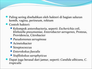  Paling sering disebabkan oleh bakteri di bagian saluran
  kemih, vagina, perineum, rektum
 Contoh bakteri:
    Kelompok anterobacteria, seperti: Escherichia coli,
     Klebsiella pneumoniae, Enterobacter aerogenes, Proteus,
     Providencia, Citrobacter
    Pseudomonas aeruginosa
    Acinetobacter
    Streptococcus
    Enterokokus faecalis
    Stafilokokus sarophyticus
 Dapat juga berasal dari jamur, seperti: Candida albicans, C.
  tropicalis
 