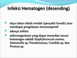 Infeksi Hematogen (desending)

 daya tahan tubuh rendah (penyakit kronik) atau
  mendapat pengobatan imunosupresif
 adanya infeksi
 mikroorganisme yang dapat menyebar secara
  hematogen adalah Staphylococcus aureus,
  Salmonella sp, Pseudomonas, Candida sp, dan
  Proteus sp.
 