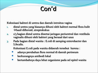 Con’d
Kolonisasi bakteri di uretra dan daerah introitus vagina
1.   distal uretra yang biasanya dihuni oleh bakteri normal flora kulit
     basil difteroid, streptokokus
2.   1/3 bagian distal uretra disertai jaringan periuretral dan vestibula
     vaginalis dihuni oleh bakteri yang berasal dari usus
3.   Pada bagian distal wanita : E.coli di samping enterobacter dan
     S.fecalis.
     Kolonisasi E.coli pada wanita didaerah tersebut karena :
     adanya perubahan flora normal di daerah perineum
     berkurangnya antibodi lokal
     bertambahnya daya lekat organisme pada sel epitel wanita
 