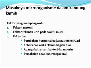 Masuknya mikroorganisme dalam kandung
kemih

Faktor yang mempengaruhi :
1.  Faktor anatomi
2. Faktor tekanan urin pada waktu miksi
3. Faktor lain :
           Perubahan hormonal pada saat menstruasi

           Kebersihan alat kelamin bagian luar

           Adanya bahan antibakteri dalam urin

           Pemakaian obat kontrasepsi oral
 