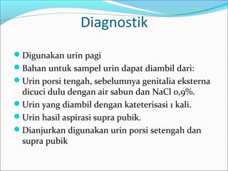 Diagnostik
Digunakan urin pagi
Bahan untuk sampel urin dapat diambil dari:
Urin porsi tengah, sebelumnya genitalia eksterna
 dicuci dulu dengan air sabun dan NaCl 0,9%.
Urin yang diambil dengan kateterisasi 1 kali.
Urin hasil aspirasi supra pubik.
Dianjurkan digunakan urin porsi setengah dan
 supra pubik
 