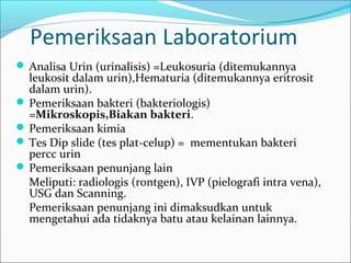 Pemeriksaan Laboratorium
 Analisa Urin (urinalisis) =Leukosuria (ditemukannya
  leukosit dalam urin),Hematuria (ditemukannya eritrosit
  dalam urin).
 Pemeriksaan bakteri (bakteriologis)
  =Mikroskopis,Biakan bakteri.
 Pemeriksaan kimia
 Tes Dip slide (tes plat-celup) = mementukan bakteri
  percc urin
 Pemeriksaan penunjang lain
  Meliputi: radiologis (rontgen), IVP (pielografi intra vena),
  USG dan Scanning.
  Pemeriksaan penunjang ini dimaksudkan untuk
  mengetahui ada tidaknya batu atau kelainan lainnya.
 