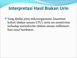 Interpretasi Hasil Biakan Urin
Yang dinilai jenis mikroorganisme, kuantitas
  koloni (dalam satuan CFU), serta tes sensitivitas
  terhadap antimikroba (dalam satuan millimeter
  luas zona hambatan
 