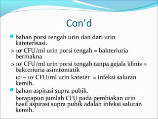Con’d
bahan porsi tengah urin dan dari urin
  kateterisasi.
> 105 CFU/ml urin porsi tengah = bakteriuria
  bermakna
> 105 CFU/ml urin porsi tengah tanpa gejala klinis =
  bakteriuria asimtomatik
  102 – 103 CFU/ml urin kateter = infeksi saluran
  kemih.
bahan aspirasi supra pubik.
  berapapun jumlah CFU pada pembiakan urin
  hasil aspirasi supra pubik adalah infeksi saluran
  kemih.
 