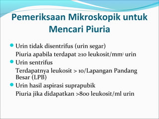 Pemeriksaan Mikroskopik untuk
        Mencari Piuria
Urin tidak disentrifus (urin segar)
 Piuria apabila terdapat ≥10 leukosit/mm3 urin
Urin sentrifus
 Terdapatnya leukosit > 10/Lapangan Pandang
 Besar (LPB)
Urin hasil aspirasi suprapubik
 Piuria jika didapatkan >800 leukosit/ml urin
 