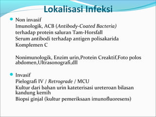 Lokalisasi Infeksi
 Non invasif
  Imunologik, ACB (Antibody-Coated Bacteria)
  terhadap protein saluran Tam-Horsfall
  Serum antibodi terhadap antigen polisakarida
  Komplemen C

  Nonimunologik, Enzim urin,Protein Creaktif,Foto polos
  abdomen,Ultrasonografi,dll

 Invasif
  Pielografi IV / Retrograde / MCU
  Kultur dari bahan urin kateterisasi ureteroan bilasan
  kandung kemih
  Biopsi ginjal (kultur pemeriksaan imunofluoresens)
 