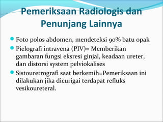 Pemeriksaan Radiologis dan
      Penunjang Lainnya
Foto polos abdomen, mendeteksi 90% batu opak
Pielografi intravena (PIV)= Memberikan
 gambaran fungsi eksresi ginjal, keadaan ureter,
 dan distorsi system pelviokalises
Sistouretrografi saat berkemih=Pemeriksaan ini
 dilakukan jika dicurigai terdapat refluks
 vesikoureteral.
 