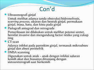 Con’d
 Ultrasonografi ginjal
  Untuk melihat adanya tanda obstruksi/hidronefrosis,
  scarring process, ukuran dan bentuk ginjal, permukaan
  ginjal, masa, batu, dan kista pada ginjal
 Pielografi antegrad dan retrograde
  Pemeriksaan ini dilakukan untuk melihat potensi ureter,
  bersifat invasive dan mengandung factor resiko yang cukup
  ting
 CT-scan
  Adanya infeksi pada parenkim ginjal, termasuk mikroabses
  ginjal dan abses perinefrik
 DMSA scanning
  Digunakan untuk anak – anak dengan infeksi saluran
  kemih akut dan biasanya ditunjang dengan
  sistoureterografi saat berkemih
 