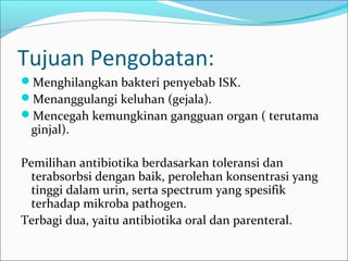 Tujuan Pengobatan:
Menghilangkan bakteri penyebab ISK.
Menanggulangi keluhan (gejala).
Mencegah kemungkinan gangguan organ ( terutama
 ginjal).

Pemilihan antibiotika berdasarkan toleransi dan
  terabsorbsi dengan baik, perolehan konsentrasi yang
  tinggi dalam urin, serta spectrum yang spesifik
  terhadap mikroba pathogen.
Terbagi dua, yaitu antibiotika oral dan parenteral.
 