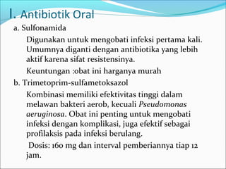 I. Antibiotik Oral
a. Sulfonamida
    Digunakan untuk mengobati infeksi pertama kali.
    Umumnya diganti dengan antibiotika yang lebih
    aktif karena sifat resistensinya.
    Keuntungan :obat ini harganya murah
b. Trimetoprim-sulfametoksazol
    Kombinasi memiliki efektivitas tinggi dalam
    melawan bakteri aerob, kecuali Pseudomonas
    aeruginosa. Obat ini penting untuk mengobati
    infeksi dengan komplikasi, juga efektif sebagai
    profilaksis pada infeksi berulang.
     Dosis: 160 mg dan interval pemberiannya tiap 12
    jam.
 