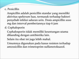 c. Penicillin
  Ampicillin adalah penicillin standar yang memiliki
  aktivitas spektrum luas, termasuk terhadap bakteri
  penyebab infeksi saluran urin. Dosis ampicillin 1000
  mg dan interval pemberiannya tiap 6 jam
d. Cephaloporin
  Cephalosporin tidak memiliki keuntungan utama
  dibanding dengan antibiotika lain.
  Selain itu obat ini juga lebih mahal.
  Umumnya digunakan pada kasus resisten terhadap
  amoxsicillin dan trimetoprim-sulfametoksazol.
 