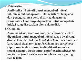 e. Tetrasiklin
   Antibiotika ini efektif untuk mengobati infeksi
   saluran kemih tahap awal. Sifat resistensi tetap ada
   dan penggunannya perlu dipantau dengan tes
   sensitivitas. Umumnya digunakan untuk mengobati
   infeksi yang disebabkan oleh chlamydial.
f. Quinolon
   Asam nalidixic, asam oxalinic, dan cinoxacin efektif
   digunakan untuk mengobati infeksi tahap awal yang
   disebabkan oleh bakteri E. coli dan Enterobacteriaceae
   lain, tetapi tidak terhadap Pseudomonas aeruginosa.
   Ciprofloxacin dan ofloxacin diindikasikan untuk
   terapi sistemik. Dosis untuk ciprofloxacin sebesar 50
   mg tiap 12 jam. Dosis ofloxacin sebesar 200-300 mg
   tiap 12 jam.
 
