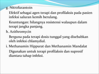 g. Nitrofurantoin
   Efektif sebagai agen terapi dan profilaksis pada pasien
   infeksi saluran kemih berulang.
   Keuntungan: hilangnya resistensi walaupun dalam
   terapi jangka panjang.
h. Azithromycin
   Berguna pada terapi dosis tunggal yang disebabkan
   oleh infeksi chlamydial.
i. Methanamin Hippurat dan Methanamin Mandalat
   Digunakan untuk terapi profilaksis dan supresif
   diantara tahap infeksi.
 