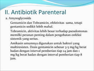 II. Antibiotik Parenteral
a. Amynoglycosida
    Gentamicin dan Tobramicin, efektivitas sama, tetapi
    gentamicin sedikit lebih mahal.
    Tobramicin, aktivitas lebih besar terhadap pseudomonas
    memilki peranan penting dalam pengobatan onfeksi
    sistemik yang serius.
    Amikasin umumnya digunakan untuk bakteri yang
    multiresisten. Dosis gentamicin sebesar 3-5 mg/kg berat
    badan dengan interval pemberian tiap 24 jam dan 1
    mg/kg berat badan dengan interval pemberian tiap 8
    jam.
 
