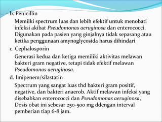 b. Penicillin
   Memilki spectrum luas dan lebih efektif untuk menobati
   infeksi akibat Pseudomonas aeruginosa dan enterococci.
   Digunakan pada pasien yang ginjalnya tidak sepasang atau
   ketika penggunaan amynoglycosida harus dihindari
c. Cephalosporin
   Generasi kedua dan ketiga memiliki aktivitas melawan
   bakteri gram negative, tetapi tidak efektif melawan
   Pseudomonas aeruginosa.
d. Imipenem/silastatin
   Spectrum yang sangat luas thd bakteri gram positif,
   negative, dan bakteri anaerob. Aktif melawan infeksi yang
   disebabkan enterococci dan Pseudomonas aeruginosa,
   Dosis obat ini sebesar 250-500 mg ddengan interval
   pemberian tiap 6-8 jam.
 