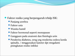  Faktor resiko yang berpengaruh trhdp ISK:
    Panjang urethra
    Faktor usia
    Wanita hamil
    Faktor hormonal seperti menopause
    Gangguan pada anatomi dan fisiologis urin
    Penderita diabetes, orng yng mnderita cedera korda
     spinalis, / mnggunakan kateter dpt mngalami
     pningkatan resiko infeksi
 