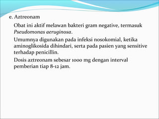 e. Aztreonam
 Obat ini aktif melawan bakteri gram negative, termasuk
 Pseudomonas aeruginosa.
 Umumnya digunakan pada infeksi nosokomial, ketika
 aminoglikosida dihindari, serta pada pasien yang sensitive
 terhadap penicillin.
 Dosis aztreonam sebesar 1000 mg dengan interval
 pemberian tiap 8-12 jam.
 
