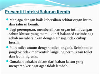 Preventif Infeksi Saluran Kemih
Menjaga dengan baik kebersihan sekitar organ intim
 dan saluran kemih.
Bagi perempuan, membersihkan organ intim dengan
 sabun khusus yang memiliki pH balanced (seimbang)
 sebab membersihkan dengan air saja tidak cukup
 bersih.
Pilih toilet umum dengan toilet jongkok. Sebab toilet
 jongkok tidak menyentuh langsung permukaan toilet
 dan lebih higienis.
Gunakan pakaian dalam dari bahan katun yang
 menyerap keringat agar tidak lembab.
 