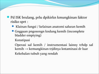  Pd ISK brulang, prlu dpikirkn kmungkinan faktor
  risiko sprt :
    Klainan fungsi / kelainan anatomi saluran kemih
    Gngguan pngosongn kndung kemih (incomplete
     bladder emptying)
     Konstipasi
     Operasi sal kemih / instrumentasi lainny trhdp sal
     kemih → kemungkinan trjdinya kntaminasi dr luar
     Kekebalan tubuh yang rendah
 