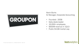 © 2013 Host Analytics Inc., All Rights Reserved -- Slide 18
Kevin Burns
Sr Manager, Corporate Accounting
• Founded: 2008
• Daily deals leader
• 10,000+ employees
• $600M revenue in 1Q13
• Public $4.6B market cap
 