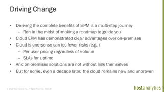 © 2013 Host Analytics Inc., All Rights Reserved -- Slide 39
Driving Change
• Deriving the complete benefits of EPM is a multi-step journey
– Ron in the midst of making a roadmap to guide you
• Cloud EPM has demonstrated clear advantages over on-premises
• Cloud is one sense carries fewer risks (e.g.,)
– Per-user pricing regardless of volume
– SLAs for uptime
• And on-premises solutions are not without risk themselves
• But for some, even a decade later, the cloud remains new and unproven
 