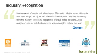 © 2013 Host Analytics Inc., All Rights Reserved -- Slide 7
Industry Recognition
Host Analytics offers the only cloud-based CPM suite included in the MQ that is
built from the ground up as a multitenant SaaS solution. They are benefiting
from the market's increasing acceptance of cloud-based solutions… Host
Analytics customer satisfaction scores were among the highest this year.
 