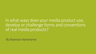 In what ways does your media product use,
develop or challenge forms and conventions
of real media products?
By Shannon Hartshorne
 