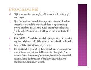 1) At first we have to clean surface of iron nails with the help of
sand paper.
2) After that we have to wind zinc strips around one nail, a clean
copper wire around the second and clean magnesium strip
around the third nail. Then to put all these three nails and a
fourth nail in Petri dishes so that they are not in contact with
each other.
3)
each other.
3) Then to fill the Petri dishes with hot agar agar solution in such a
way that only lower half of the nails are covered with the liquids.
4) Keep the Petri dishes for one day or so on.
5) The liquids set to g n cooling. Two types of patches are observed
around the rusted nail, one is blue and the other pink. Blue
patch is due to formation of potassium ferricyanide where pink
patch is due to the formation of hydroxyl ion which turns
colorless phenolphthalein to pink.
 