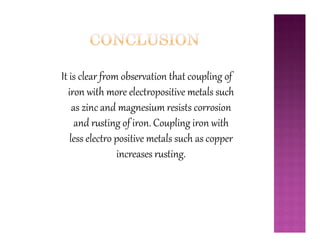 It is clear from observation that coupling of
iron with more electropositive metals such
as zinc and magnesium resists corrosion
and rusting of iron. Coupling iron withand rusting of iron. Coupling iron with
less electro positive metals such as copper
increases rusting.
 