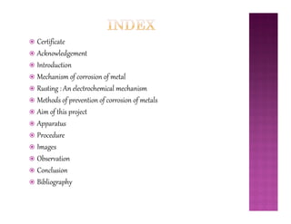  Certificate
 Acknowledgement
 Introduction
 Mechanism of corrosion of metal
 Rusting : An electrochemical mechanism
 Methods of prevention of corrosion of metals
 Aim of this project Aim of this project
 Apparatus
 Procedure
 Images
 Observation
 Conclusion
 Bibliography
 