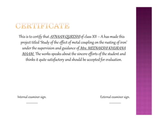 This is to certify that AFNAAN QURESHI of class XII – A has made this
project titled ‘Study of the effect of metal coupling on the rusting of iron’
under the supervision and guidance of Mrs. MEENAKSHI KHURANA
MAAM. The works speaks about the sincere efforts of the student and
thinks it quite satisfactory and should be accepted for evaluation.thinks it quite satisfactory and should be accepted for evaluation.
External examiner sign.
__________________
Internal examiner sign.
__________________
 