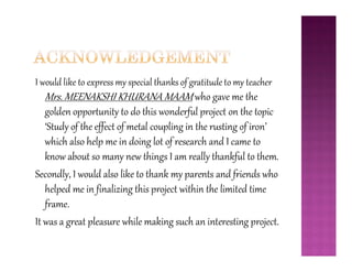 I would like to express my special thanks of gratitude to my teacher
Mrs. MEENAKSHI KHURANA MAAM who gave me the
golden opportunity to do this wonderful project on the topic
‘Study of the effect of metal coupling in the rusting of iron’
which also help me in doing lot of research and I came to
‘Study of the effect of metal coupling in the rusting of iron’
which also help me in doing lot of research and I came to
know about so many new things I am really thankful to them.
Secondly, I would also like to thank my parents and friends who
helped me in finalizing this project within the limited time
frame.
It was a great pleasure while making such an interesting project.
 